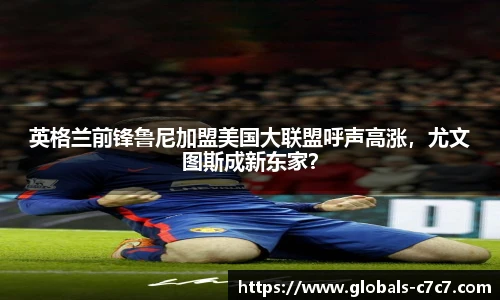 英格兰前锋鲁尼加盟美国大联盟呼声高涨，尤文图斯成新东家？